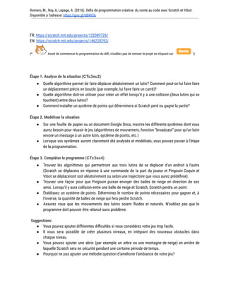 Romero, M., Roy, A, Lepage, A. (2016). Défis de programmation créative: du conte au code avec Scratch et Vibot.
Disponible à l'adresse: https://goo.gl/bBWGIk
FR: https://scratch.mit.edu/projects/132089726/
EN: https://scratch.mit.edu/projects/146228292/
(* Avant de commencer la programmation du défi, n’oubliez pas de remixer le projet en cliquant sur !)
Étape 1. Analyse de la situation (CTc3sc2)
● Quelle algorithme permet de faire déplacer aléatoirement un lutin? Comment peut-on lui faire faire
un déplacement précis en boucle (par exemple, lui faire faire un carré)?
● Quelle algorithme doit-on utiliser pour créer un effet lorsqu’il y a une collision (deux lutins qui se
touchent) entre deux lutins?
● Comment installer un système de points qui déterminera si Scratch perd ou gagne la partie?
Étape 2. Modéliser la situation
● Sur une feuille de papier ou un document Google Docs, inscrire les différents systèmes dont vous
aurez besoin pour réussir le jeu (algorithmes de mouvement, fonction “broadcast” pour qu’un lutin
envoie un message à un autre lutin, système de points, etc.)
● Lorsque vos systèmes auront clairement été analysés et modélisés, vous pouvez passer à l’étape
de la programmation.
Étape 3. Compléter le programme (CTc3sc4)
● Trouvez les algorithmes qui permettront aux trois lutins de se déplacer d’un endroit à l’autre
(Scratch se déplacera en réponse à une commande de la part du joueur et Pingouin Coquin et
Vibot se déplaceront soit aléatoirement ou selon une trajectoire que vous aurez prédéfinie).
● Trouvez une façon pour que Pingouin puisse envoyer des balles de neige en direction de ses
amis. Lorsqu’il y aura collision entre une balle de neige et Scratch, Scratch perdra un point.
● Établissez un système de points. Déterminez le nombre de points nécessaires pour gagner et, à
l’inverse, la quantité de balles de neige qui fera perdre Scratch.
● Assurez vous que les mouvements des lutins soient fluides et naturels. N’oubliez pas que le
programme doit pouvoir être relancé sans problème.
Suggestions:
● Vous pouvez ajouter différentes difficultés si vous considérez votre jeu trop facile.
● Il vous sera possible de créer plusieurs niveaux, en intégrant des nouveaux obstacles dans
chaque niveau.
● Vous pouvez ajouter une abris (par exemple un arbre ou une montagne de neige) en arrière de
laquelle Scratch sera en sécurité pendant une certaine période de temps.
● Pourquoi ne pas ajouter une mélodie question d’améliorer l’ambiance de votre jeu?
 