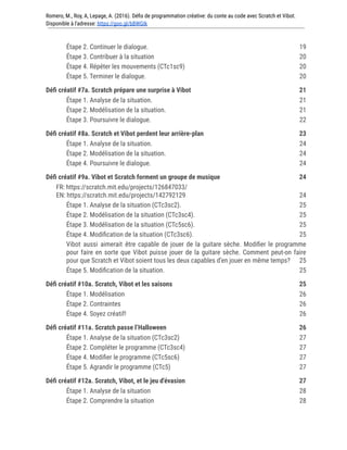 Romero, M., Roy, A, Lepage, A. (2016). Défis de programmation créative: du conte au code avec Scratch et Vibot.
Disponible à l'adresse: https://goo.gl/bBWGIk
Étape 2. Continuer le dialogue. 19
Étape 3. Contribuer à la situation 20
Étape 4. Répéter les mouvements (CTc1sc9) 20
Étape 5. Terminer le dialogue. 20
Défi créatif #7a. Scratch prépare une surprise à Vibot 21
Étape 1. Analyse de la situation. 21
Étape 2. Modélisation de la situation. 21
Étape 3. Poursuivre le dialogue. 22
Défi créatif #8a. Scratch et Vibot perdent leur arrière-plan 23
Étape 1. Analyse de la situation. 24
Étape 2. Modélisation de la situation. 24
Étape 4. Poursuivre le dialogue. 24
Défi créatif #9a. Vibot et Scratch forment un groupe de musique 24
FR: https://scratch.mit.edu/projects/126847033/
EN: https://scratch.mit.edu/projects/142792129 24
Étape 1. Analyse de la situation (CTc3sc2). 25
Étape 2. Modélisation de la situation (CTc3sc4). 25
Étape 3. Modélisation de la situation (CTc5sc6). 25
Étape 4. Modification de la situation (CTc3sc6). 25
Vibot aussi aimerait être capable de jouer de la guitare sèche. Modifier le programme
pour faire en sorte que Vibot puisse jouer de la guitare sèche. Comment peut-on faire
pour que Scratch et Vibot soient tous les deux capables d’en jouer en même temps? 25
Étape 5. Modification de la situation. 25
Défi créatif #10a. Scratch, Vibot et les saisons 25
Étape 1. Modélisation 26
Étape 2. Contraintes 26
Étape 4. Soyez créatif! 26
Défi créatif #11a. Scratch passe l’Halloween 26
Étape 1. Analyse de la situation (CTc3sc2) 27
Étape 2. Compléter le programme (CTc3sc4) 27
Étape 4. Modifier le programme (CTc5sc6) 27
Étape 5. Agrandir le programme (CTc5) 27
Défi créatif #12a. Scratch, Vibot, et le jeu d'évasion 27
Étape 1. Analyse de la situation 28
Étape 2. Comprendre la situation 28
 