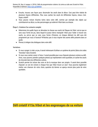 Romero, M., Roy, A, Lepage, A. (2016). Défis de programmation créative: du conte au code avec Scratch et Vibot.
Disponible à l'adresse: https://goo.gl/bBWGIk
● Ensuite, trouvez une façon pour dissimuler les oeufs dans le décor. Ceci peut être réalisé de
plusieurs façons différentes. Plus vous cachez les oeufs de différentes façons, mieux c’est.
Soyez créatif!
● Vous pouvez inclure d’autres lutins dans votre défi, comme par exemple des objets qui
contribueront au décor, ou des personnages qui aideront Vibot dans sa chasse.
Étape 5. Création d’un scénario complet
● Déterminez de quelle façon se déroulera la chasse aux oeufs de Pâques de Vibot: est-ce que ce
sera sous forme de jeu, dans lequel le joueur devra manipuler Vibot pour l’aider à trouver ses
oeufs, ou est-ce que ce sera sous forme d’histoire, où chaque élément du défi aura été
programmé par vous à l’avance? N’hésitez pas à vous inspirer des autres défis présents dans ce
guide.
● Pensez à intégrer des dialogues dans votre défi.
Variations
● Si vous songez à créer un jeu, il serait intéressant d’utiliser un système de points (blocs de codes
“Données” dans Scratch)
● Si vous vous sentez assez à l’aise, il serait possible pour vous d’ajouter plusieurs scènes au défi.
Ainsi, vous pourrez prendre quelques photos qui représentent votre quotidien, et cacher les oeufs
de chocolat dans les différentes scènes.
● Scratch permet de inclure des sons et de la musique dans ses projets. Il serait donc possible
d’ajouter un son de victoire à chaque fois que Vibot trouve un oeuf. Vous pourriez également
mettre une chanson de votre choix, question de donner un aperçu encore plus juste de votre
quotidien.
Défi créatif #15a.Vibot et les engrenages de sa voiture
 