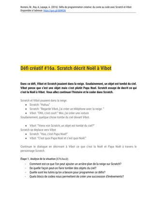 Romero, M., Roy, A, Lepage, A. (2016). Défis de programmation créative: du conte au code avec Scratch et Vibot.
Disponible à l'adresse: https://goo.gl/bBWGIk
Défi créatif #16a. Scratch décrit Noël à Vibot
Dans ce défi, Vibot et Scratch jouaient dans la neige. Soudainement, un objet est tombé du ciel.
Vibot pense que c’est une objet mais c’est plutôt Papa Noel. Scratch essaye de decrit ce qui
c’est la Noël à Vibot. Vous allez continuer l’histoire et le coder dans Scratch.
Scratch et Vibot jouaient dans la neige.
● Scratch: “Huhuu”
● Scratch: “Regarde Vibot, j’ai créer un téléphone avec la neige .”
● Vibot: “Ohh, c’est cool!.” Moi, j’ai créer une voiture
Soudainement, quelque chose tombe du ciel devant Vibot.
● Vibot: “Viens voir Scratch, un objet est tombé du ciel?”
Scratch se deplace vers Vibot
● Scratch: “Hoo, c’est Papa Noel!”
● Vibot: “C’est quoi Papa Noel et c’est quoi Noël.”
Continuer le dialogue en décrivant à Vibot ce que c’est la Noël et Papa Noël à travers le
personnage Scratch.
Étape 1. Analyse de la situation (CTc3sc2)
- Comment est-ce que l’on peut ajouter un arrière-plan de la neige sur Scratch?
- De quelle façon peut-on faire tomber des objets du ciel?
- Quelle sont les lutins qu’on a besoin pour programmer ce défis?
- Quels blocs de codes nous permettent de créer une succession d’évènements?
 