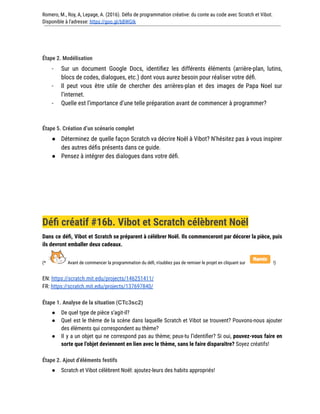 Romero, M., Roy, A, Lepage, A. (2016). Défis de programmation créative: du conte au code avec Scratch et Vibot.
Disponible à l'adresse: https://goo.gl/bBWGIk
Étape 2. Modélisation
- Sur un document Google Docs, identifiez les différents éléments (arrière-plan, lutins,
blocs de codes, dialogues, etc.) dont vous aurez besoin pour réaliser votre défi.
- Il peut vous être utile de chercher des arrières-plan et des images de Papa Noel sur
l’internet.
- Quelle est l’importance d’une telle préparation avant de commencer à programmer?
Étape 5. Création d’un scénario complet
● Déterminez de quelle façon Scratch va décrire Noël à Vibot? N’hésitez pas à vous inspirer
des autres défis présents dans ce guide.
● Pensez à intégrer des dialogues dans votre défi.
Défi créatif #16b. Vibot et Scratch célèbrent Noël
Dans ce défi, Vibot et Scratch se préparent à célébrer Noël. Ils commenceront par décorer la pièce, puis
ils devront emballer deux cadeaux.
(* Avant de commencer la programmation du défi, n’oubliez pas de remixer le projet en cliquant sur !)
EN: https://scratch.mit.edu/projects/146251411/
FR: https://scratch.mit.edu/projects/137697840/
Étape 1. Analyse de la situation (CTc3sc2)
● De quel type de pièce s’agit-il?
● Quel est le thème de la scène dans laquelle Scratch et Vibot se trouvent? Pouvons-nous ajouter
des éléments qui correspondent au thème?
● Il y a un objet qui ne correspond pas au thème; peux-tu l’identifier? Si oui, pouvez-vous faire en
sorte que l’objet deviennent en lien avec le thème, sans le faire disparaître? Soyez créatifs!
Étape 2. Ajout d’éléments festifs
● Scratch et Vibot célèbrent Noël: ajoutez-leurs des habits appropriés!
 