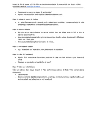 Romero, M., Roy, A, Lepage, A. (2016). Défis de programmation créative: du conte au code avec Scratch et Vibot.
Disponible à l'adresse: https://goo.gl/bBWGIk
● Que pourrait-on placer au dessus de la cheminée?
● Ajoutez des décorations dans la pièce, aux endroits de votre choix.
Étape 3. Animez la source de chaleur
● Il y a des flammes dans la cheminée, mais celles-ci sont immobiles. Trouvez une façon de faire
en sorte que les flammes soient animées de façon naturelle.
Étape 4. Décorez le sapin!
● En vous servant des différents articles se trouvant dans les boîtes, aidez Scratch et Vibot à
décorer le sapin de Noël.
● Vous pouvez ajouter des articles qui ne se trouvent pas dans les boîtes. Soyez créatifs; il faut que
l’arbre soit à votre goût!
● Il manque un objet pour placer sur la cîme de l’arbre…
Étape 5. Emballez les cadeaux
● Il y a deux boîtes à la droite de la pièce; emballez-les et décorez-les.
Étape 6. Créez de l’ambiance!
● Ajoutez de la musique de circonstance, question de créer une belle ambiance pour Scratch et
Vibot.
● Pourquoi ne pas ajouter un bruit de feu de foyer?
Étape 7. Créez une belle histoire.
Créez un scénario dans lequel Scratch et Vibot s’offrent des cadeaux de Noël. Votre scénario devra
comprendre:
● Des dialogues.
● Des mouvements réalistes (déplacements, un ami qui donne et un ami qui reçoit un cadeau, un
ami qui déballe une boîte et qui en sort le cadeau).
 