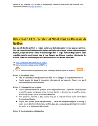Romero, M., Roy, A, Lepage, A. (2016). Défis de programmation créative: du conte au code avec Scratch et Vibot.
Disponible à l'adresse: https://goo.gl/bBWGIk
Défi créatif #17a. Scratch et Vibot vont au Carnaval de
Québec
Dans ce défi, Scratch et Vibot se rendent au Carnaval de Québec où ils trouvent plusieurs activités à
faire. Le Carnaval leur offre la possibilité de faire de la glissade sur neige, patiner, construire un palais
de glace, manger de la tire d’érable et faire des anges dans la neige. Bien que chaque activité ait été
«installée» dans le projet Scratch, c’est à vous d’ajouter les éléments essentiels à la réussite des
activités. Suivez les instructions pour offrir à Vibot et Scratch un Carnaval inoubliable!
EN: https://scratch.mit.edu/projects/146254976/
FR: https://scratch.mit.edu/projects/134437951/
(* Avant de commencer la programmation du défi, n’oubliez pas de remixer le projet en cliquant sur !)
Activité 1. Glissade sur neige
● Vibot et Scratch souhaitent glisser, mais ils n'ont pas de toboggan. À vous de leur en bâtir un!
● Ensuite, ajoutez les blocs de mouvement nécessaires à leur descente. Assurez-vous que le
mouvement de descente soit naturel.
Activité 2. Patinage et hockey sur glace
● On vous demande de réparer quelques erreurs de programmation. La première erreur se produit
lorsque Pico patine sur la neige, ce qui n'est pas réaliste. La deuxième est lorsque Pico patine à
reculons, ce qui n'est pas un mouvement très naturel.
● Pour ajouter du réalisme au défi, assurez-vous que le corps de Pico se tourne vers la bonne
direction lorsqu'il patine.
● De plus, vous pouvez ajouter des personnage (2 à 4) et les faire jouer une partie de hockey. Ils
auront besoin d'instruments (bâtons, rondelle, buts, etc.). Assurez-vous d'inclure le mouvement
des bâtons et un déplacement à la rondelle.
Activité 3. Construction d’un palais de glace
 