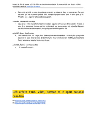 Romero, M., Roy, A, Lepage, A. (2016). Défis de programmation créative: du conte au code avec Scratch et Vibot.
Disponible à l'adresse: https://goo.gl/bBWGIk
● Dans cette activité, on vous demande de construire un palais de glace en vous servant d'un bloc
de glace qui est disponible (indice: vous pouvez dupliquer le bloc pour en avoir plus qu'un.
N'hésitez pas à régler la taille des blocs au goût!).
Activité 4. Tire d’érable sur neige
● Vous avez à votre disposition une chaudière dans laquelle se trouve une délicieuse tire d'érable. À
vous de la faire couler (encore une fois, on demande que le mouvement soit naturel) et d'ajouter
des mouvements au bâton de bois pour qu'il puisse aller récupérer la tire.
Activité 5. Anges dans la neige
● Dans cette activité fort simple, vous devez ajouter des mouvements à Scratch pour qu'il puisse
dessiner un ange dans la neige. Évidemment, les mouvements doivent modifier, d'une certaine
façon, la neige sur laquelle Scratch est étendu.
Activité 6. Activité secrète et cachée
● À vous de la trouver...
Défi créatif #18a. Vibot, Scratch et le sport national
canadien
EN: https://scratch.mit.edu/projects/146655561/
FR: https://scratch.mit.edu/projects/136979543/
 
