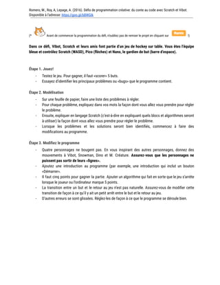 Romero, M., Roy, A, Lepage, A. (2016). Défis de programmation créative: du conte au code avec Scratch et Vibot.
Disponible à l'adresse: https://goo.gl/bBWGIk
(* Avant de commencer la programmation du défi, n’oubliez pas de remixer le projet en cliquant sur !)
Dans ce défi, Vibot, Scratch et leurs amis font partie d’un jeu de hockey sur table. Vous êtes l’équipe
bleue et contrôlez Scratch (WASD), Pico (flèches) et Nano, le gardien de but (barre d’espace).
Étape 1. Jouez!
- Testez le jeu. Pour gagner, il faut «scorer» 5 buts.
- Essayez d’identifier les principaux problèmes ou «bugs» que le programme contient.
Étape 2. Modélisation
- Sur une feuille de papier, faire une liste des problèmes à régler.
- Pour chaque problème, expliquez dans vos mots la façon dont vous allez vous prendre pour régler
le problème.
- Ensuite, expliquer en langage Scratch (c’est-à-dire en expliquant quels blocs et algorithmes seront
à utiliser) la façon dont vous allez vous prendre pour régler le problème.
- Lorsque les problèmes et les solutions seront bien identifiés, commencez à faire des
modifications au programme.
Étape 3. Modifiez le programme
- Quatre personnages ne bougent pas. En vous inspirant des autres personnages, donnez des
mouvements à Vibot, Snowman, Dino et M. Créature. Assurez-vous que les personnages ne
puissent pas sortir de leurs «lignes».
- Ajoutez une introduction au programme (par exemple, une introduction qui inclut un bouton
«Démarrer».
- Il faut cinq points pour gagner la partie. Ajouter un algorithme qui fait en sorte que le jeu s’arrête
lorsque le joueur ou l’ordinateur marque 5 points.
- La transition entre un but et le retour au jeu n’est pas naturelle. Assurez-vous de modifier cette
transition de façon à ce qu’il y ait un petit arrêt entre le but et le retour au jeu.
- D’autres erreurs se sont glissées. Réglez-les de façon à ce que le programme se déroule bien.
 