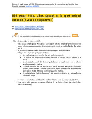 Romero, M., Roy, A, Lepage, A. (2016). Défis de programmation créative: du conte au code avec Scratch et Vibot.
Disponible à l'adresse: https://goo.gl/bBWGIk
Défi créatif #18b. Vibot, Scratch et le sport national
canadien (à vous de programmer!)
EN: https://scratch.mit.edu/projects/146664910/
FR: https://scratch.mit.edu/projects/137737231/
(* Avant de commencer la programmation du défi, n’oubliez pas de remixer le projet en cliquant sur !)
Créez votre propre jeu de hockey sur table
- Créez un jeu dans le genre «Air hockey». L’arrière-plan est déjà dans le programme, mais vous
pouvez créer un nouveau document Scratch pour repartir à neuf, ou modifier l’arrière plan qui est
déjà là.
- Le jeu aura une rondelle et deux maillets avec lesquels on peut marquer des buts.
- Votre jeu doit comprendre quelques restrictions:
● Les maillets ne peuvent pas aller plus loin que la ligne du milieu
● La rondelle doit pouvoir rebondir lorsqu’elle entre en collision avec les maillets ou la
bande.
● La vitesse de la rondelle doit diminuer graduellement lorsqu’elle n’entre pas en collision
avec la bande ou les maillets
● Le maillet du joueur doit être contrôlé par la souris. (Variation: Vous pouvez créer un jeu
ou deux joueurs peuvent s’affronter. Dans ce cas, il vous faudrait utiliser les commandes
sur le clavier (WASD et flèches) pour faire bouger les maillets).
● Le maillet adverse (celui de l’ordinateur) doit pouvoir se déplacer vers la rondelle pour
tenter de la frapper.
- Pour les mouvements de la rondelle et des maillets, n’hésitez pas à vous inspirer du défi #18a.
- Vous pouvez créer plusieurs niveaux de difficultés. Il y a plusieurs façons d’y arriver (indice:
vitesse de la rondelle).
 