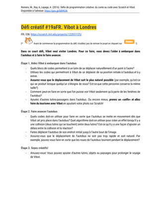 Romero, M., Roy, A, Lepage, A. (2016). Défis de programmation créative: du conte au code avec Scratch et Vibot.
Disponible à l'adresse: https://goo.gl/bBWGIk
Défi créatif #19aFR. Vibot à Londres
FR / EN: https://scratch.mit.edu/projects/122831125/
(* Avant de commencer la programmation du défi, n’oubliez pas de remixer le projet en cliquant sur !)
Dans ce court défi, Vibot veut visiter Londres. Pour ce faire, vous devez l’aider à embarquer dans
l’autobus et à faire le faire avancer.
Étape 1. Aidez Vibot à embarquer dans l’autobus
- Quels blocs de codes permettent à un lutin de se déplacer naturellement d’un point à l’autre?
- Utilisez les codes qui permettront à Vibot de se déplacer de sa position initiale à l’autobus et à y
entrer.
- Assurez-vous que le déplacement de Vibot soit le plus naturel possible (par exemple, qu’est-ce
qui se produit lorsque quelqu’un s’éloigne de nous? Est-ce que cette personne conserve la même
taille?)
- Comment peut-on faire en sorte que l’on puisse voir Vibot seulement qu’à partir de les fenêtres de
l’autobus?
- Ajoutez d’autres lutins-passagers dans l’autobus. Ou encore mieux, prenez un «selfie» et allez
faire du tourisme avec Vibot en ajoutant votre photo sur Scratch!
Étape 2. Faire avancer l’autobus
- Quels codes doit-on utiliser pour faire en sorte que l’autobus se mette en mouvement dès que
Vibot ait pris place dans l’autobus? Quel algorithme doit-on utiliser pour créer un effet lorsqu’il y a
une collision (deux lutins qui se touchent) entre deux lutins? Est-ce qu’il y a une façon d’ajouter un
délais entre la collision et la réaction?
- Faites déplacer l’autobus de son endroit initial jusqu’à l’autre bout de l’image.
- Assurez-vous que le déplacement de l’autobus ne soit pas trop rapide et soit naturel. Par
exemple, pouvez-vous faire en sorte que les roues de l’autobus tournent pendant le déplacement?
Étape 3. Soyez créatifs!
- Amusez-vous! Vous pouvez ajouter d’autres lutins, objets ou paysages pour prolonger le voyage
de Vibot.
 