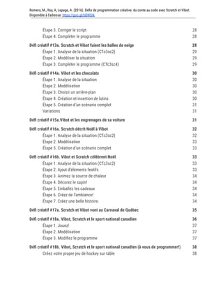 Romero, M., Roy, A, Lepage, A. (2016). Défis de programmation créative: du conte au code avec Scratch et Vibot.
Disponible à l'adresse: https://goo.gl/bBWGIk
Étape 3. Corriger le script 28
Étape 4. Compléter le programme 28
Défi créatif #13a. Scratch et Vibot fuient les balles de neige 28
Étape 1. Analyse de la situation (CTc3sc2) 29
Étape 2. Modéliser la situation 29
Étape 3. Compléter le programme (CTc3sc4) 29
Défi créatif #14a. Vibot et les chocolats 30
Étape 1. Analyse de la situation 30
Étape 2. Modélisation 30
Étape 3. Choisir un arrière-plan 30
Étape 4. Création et insertion de lutins 30
Étape 5. Création d’un scénario complet 31
Variations 31
Défi créatif #15a.Vibot et les engrenages de sa voiture 31
Défi créatif #16a. Scratch décrit Noël à Vibot 32
Étape 1. Analyse de la situation (CTc3sc2) 32
Étape 2. Modélisation 33
Étape 5. Création d’un scénario complet 33
Défi créatif #16b. Vibot et Scratch célèbrent Noël 33
Étape 1. Analyse de la situation (CTc3sc2) 33
Étape 2. Ajout d’éléments festifs 33
Étape 3. Animez la source de chaleur 34
Étape 4. Décorez le sapin! 34
Étape 5. Emballez les cadeaux 34
Étape 6. Créez de l’ambiance! 34
Étape 7. Créez une belle histoire. 34
Défi créatif #17a. Scratch et Vibot vont au Carnaval de Québec 35
Défi créatif #18a. Vibot, Scratch et le sport national canadien 36
Étape 1. Jouez! 37
Étape 2. Modélisation 37
Étape 3. Modifiez le programme 37
Défi créatif #18b. Vibot, Scratch et le sport national canadien (à vous de programmer!) 38
Créez votre propre jeu de hockey sur table 38
 