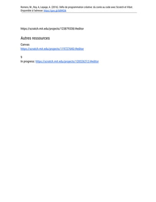 Romero, M., Roy, A, Lepage, A. (2016). Défis de programmation créative: du conte au code avec Scratch et Vibot.
Disponible à l'adresse: https://goo.gl/bBWGIk
https://scratch.mit.edu/projects/123879338/#editor
Autres ressources
Canvas
https://scratch.mit.edu/projects/119727640/#editor
9
In progress: https://scratch.mit.edu/projects/128326212/#editor
 