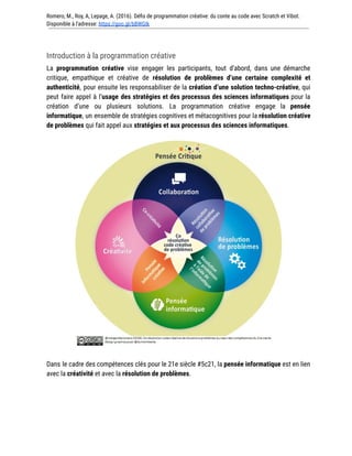 Romero, M., Roy, A, Lepage, A. (2016). Défis de programmation créative: du conte au code avec Scratch et Vibot.
Disponible à l'adresse: https://goo.gl/bBWGIk
Introduction à la programmation créative
La programmation créative vise engager les participants, tout d’abord, dans une démarche
critique, empathique et créative de résolution de problèmes d’une certaine complexité et
authenticité, pour ensuite les responsabiliser de la création d’une solution techno-créative, qui
peut faire appel à l’usage des stratégies et des processus des sciences informatiques pour la
création d’une ou plusieurs solutions. La programmation créative engage la pensée
informatique, un ensemble de stratégies cognitives et métacognitives pour la résolution créative
de problèmes qui fait appel aux stratégies et aux processus des sciences informatiques.
Dans le cadre des compétences clés pour le 21e siècle #5c21, la pensée informatique est en lien
avec la créativité et avec la résolution de problèmes.
 