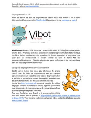 Romero, M., Roy, A, Lepage, A. (2016). Défis de programmation créative: du conte au code avec Scratch et Vibot.
Disponible à l'adresse: https://goo.gl/bBWGIk
La programmation 101
Avant de réaliser les défis de programmation créative nous vous invitons à lire le conte
d’introduction à la programmation Vibot le robot (disponible en format numérique ou papier).
Vibot le robot (Romero, 2016, illustré par Loufane, Publications du Québec) est un livre pour les
enfants de 7 à 77 ans qui permet de faire une introduction à la programmation et à la robotique.
Les héros du livre reçoivent un robot en cadeau. Ils devront apprendre à le programmer pour
jouer avec lui. Heureusement, ils peuvent compter sur l’aide de mamie Ada, leur
e-mamie-mathématicienne. L’histoire présente des textes en français et leur correspondance
dans des blocs de programmation Scratch.
Le logiciel de programmation visuelle Scratch
Scratch est un logiciel libre conçu pour développer des projets
créatifs avec des blocs de programmation. Les blocs peuvent
s’organiser comme un casse-tête dans l’espace de programmation
et les lutins et fonds d’écran peuvent être modifiés pour développer
des animations et même des mini-jeux comme Mario Bros.
Le site Web http://scratch.mit.edu permet de consulter des milliers
de projets existants et même de les remixer. Il permet également de
créer des comptes de type enseignant ou de type participant afin de
publier et partager des projets sur le Web.
Pour vous familiariser avec Scratch et la programmation créative
nous vous invitons à lire le guide sur la programmation créative avec Scratch de Brennan, Balch
et Chung (2014). Vous trouverez également des tutoriels vidéos sur Scratch à l’adresse suivante:
Vidéo-tutoriels Scratch.
 