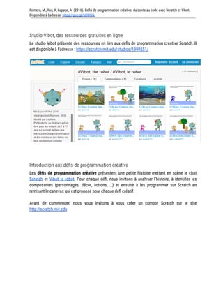 Romero, M., Roy, A, Lepage, A. (2016). Défis de programmation créative: du conte au code avec Scratch et Vibot.
Disponible à l'adresse: https://goo.gl/bBWGIk
Studio Vibot, des ressources gratuites en ligne
Le studio Vibot présente des ressources en lien aux défis de programmation créative Scratch. Il
est disponible à l’adresse : https://scratch.mit.edu/studios/1999251/
Introduction aux défis de programmation créative
Les défis de programmation créative présentent une petite histoire mettant en scène le chat
Scratch et Vibot le robot. Pour chaque défi, nous invitons à analyser l’histoire, à identifier les
composantes (personnages, décor, actions, …) et ensuite à les programmer sur Scratch en
remixant le canevas qui est proposé pour chaque défi créatif.
Avant de commencer, nous vous invitons à vous créer un compte Scratch sur le site
http://scratch.mit.edu
 