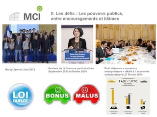II. Les défis : Les pouvoirs publics,
entre encouragements et blâmes
Bercy Jam en Juin 2013 Assises de la finances participatives :
Septembre 2013 et février 2014
Petit déjeuner « nouveaux
entrepreneurs » dédié à l’ économie
collaborative le 27 février 2014
 