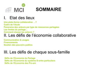 Une plate-forme collaborative …?
Cadre de l’étude
Panorama des acteurs par type de ressources partagées
Les limites du partage…
Comment classer les acteurs ?
I. Etat des lieux
Communication & usages
Financements
Soutien des pouvoirs publics
II. Les défis de l’économie collaborative
III. Les défis de chaque sous-famille
Défis de l’Economie du Partage
Défis de l’Economie du système D entre particuliers
Défis de l’Economie des Pro-am
SOMMAIRE
 