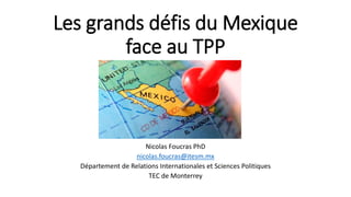 Les grands défis du Mexique
face au TPP
Nicolas Foucras PhD
nicolas.foucras@itesm.mx
Département de Relations Internationales et Sciences Politiques
TEC de Monterrey
 