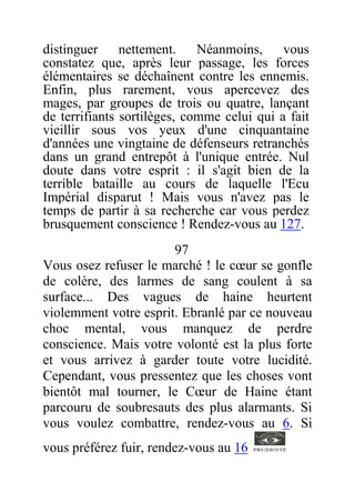 distinguer nettement. Néanmoins, vous
constatez que, après leur passage, les forces
élémentaires se déchaînent contre les ennemis.
Enfin, plus rarement, vous apercevez des
mages, par groupes de trois ou quatre, lançant
de terrifiants sortilèges, comme celui qui a fait
vieillir sous vos yeux d'une cinquantaine
d'années une vingtaine de défenseurs retranchés
dans un grand entrepôt à l'unique entrée. Nul
doute dans votre esprit : il s'agit bien de la
terrible bataille au cours de laquelle l'Ecu
Impérial disparut ! Mais vous n'avez pas le
temps de partir à sa recherche car vous perdez
brusquement conscience ! Rendez-vous au 127.
97
Vous osez refuser le marché ! le cœur se gonfle
de colère, des larmes de sang coulent à sa
surface... Des vagues de haine heurtent
violemment votre esprit. Ebranlé par ce nouveau
choc mental, vous manquez de perdre
conscience. Mais votre volonté est la plus forte
et vous arrivez à garder toute votre lucidité.
Cependant, vous pressentez que les choses vont
bientôt mal tourner, le Cœur de Haine étant
parcouru de soubresauts des plus alarmants. Si
vous voulez combattre, rendez-vous au 6. Si
vous préférez fuir, rendez-vous au 16
 