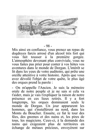 - 98 -
Mis ainsi en confiance, vous prenez un repas de
dogdoyes farcis arrosé d'un alcool très fort qui
vous fait tousser à la première gorgée.
L'atmosphère devenant plus conviviale, vous ne
vous faites pas prier pour conter à vos hôtes vos
aventures dans le monde de Dorgan. L'intérêt se
lit dans les yeux de votre auditoire, qui prête une
oreille attentive à votre histoire. Après que vous
avez dévoilé l'objet de votre quête, le plus âgé
des orques prend la parole :
- On m'appelle l'Ancien. Je suis la mémoire
orale de notre peuple et je ne sais si cela va
t'aider, mais je vais t'expliquer la raison de notre
présence en ces lieux retirés. Il y a fort
longtemps, les orques dominaient seuls le
monde de Dorgan. Un jour apparurent les
hommes, qui s'installèrent au nord, dans les
Monts du Bouclier. Ensuite, ce fut le tour des
fées, des gnomes et des nains et, les pires de
tous, les magiciens. Ceux-ci, à la demande des
nains qui exigeaient plus de territoires en
échange de métaux précieux, envoyèrent sur
 