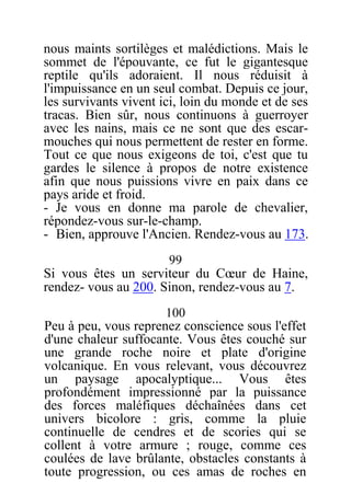 nous maints sortilèges et malédictions. Mais le
sommet de l'épouvante, ce fut le gigantesque
reptile qu'ils adoraient. Il nous réduisit à
l'impuissance en un seul combat. Depuis ce jour,
les survivants vivent ici, loin du monde et de ses
tracas. Bien sûr, nous continuons à guerroyer
avec les nains, mais ce ne sont que des escar-
mouches qui nous permettent de rester en forme.
Tout ce que nous exigeons de toi, c'est que tu
gardes le silence à propos de notre existence
afin que nous puissions vivre en paix dans ce
pays aride et froid.
- Je vous en donne ma parole de chevalier,
répondez-vous sur-le-champ.
- Bien, approuve l'Ancien. Rendez-vous au 173.
99
Si vous êtes un serviteur du Cœur de Haine,
rendez- vous au 200. Sinon, rendez-vous au 7.
100
Peu à peu, vous reprenez conscience sous l'effet
d'une chaleur suffocante. Vous êtes couché sur
une grande roche noire et plate d'origine
volcanique. En vous relevant, vous découvrez
un paysage apocalyptique... Vous êtes
profondément impressionné par la puissance
des forces maléfiques déchaînées dans cet
univers bicolore : gris, comme la pluie
continuelle de cendres et de scories qui se
collent à votre armure ; rouge, comme ces
coulées de lave brûlante, obstacles constants à
toute progression, ou ces amas de roches en
 