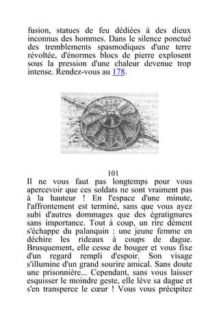 fusion, statues de feu dédiées à des dieux
inconnus des hommes. Dans le silence ponctué
des tremblements spasmodiques d'une terre
révoltée, d'énormes blocs de pierre explosent
sous la pression d'une chaleur devenue trop
intense. Rendez-vous au 178.
101
Il ne vous faut pas longtemps pour vous
apercevoir que ces soldats ne sont vraiment pas
à la hauteur ! En l'espace d'une minute,
l'affrontement est terminé, sans que vous ayez
subi d'autres dommages que des égratignures
sans importance. Tout à coup, un rire dément
s'échappe du palanquin : une jeune femme en
déchire les rideaux à coups de dague.
Brusquement, elle cesse de bouger et vous fixe
d'un regard rempli d'espoir. Son visage
s'illumine d'un grand sourire amical. Sans doute
une prisonnière... Cependant, sans vous laisser
esquisser le moindre geste, elle lève sa dague et
s'en transperce le cœur ! Vous vous précipitez
 
