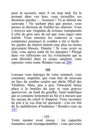 pour la secourir, mais il est trop tard. En la
prenant dans vos bras, vous recueillez ses
dernières paroles : - Assassin ! Tu as détruit ma
caravane ! Ne sachant plus que penser, vous
prenez la décision de fouiller les chariots. Vous
y trouvez une vingtaine de cristaux transparents
à côté de gros sacs de sel que vous jugez sans
intérêt. Vous enterrez les cadavres et vous
comprenez pourquoi le combat a été si facile :
les gardes du chariot étaient tous plus ou moins
gravement blessés. Diantre ! Si vous aviez su
cela, vous auriez tenté de les épargner ! Plongé
dans vos réflexions sur les événements qui se
sont déroulés dans ce cirque sanglant, vous
reprenez votre route. Rendez-vous au 209.
102
Lorsque vous émergez de votre sommeil, vous
constatez, stupéfait, que vous êtes de nouveau
en face du sombre cratère qui abrite l'Œuf des
Ténèbres. Mais, peu à peu, l'obscurité laisse
place à la lumière du jour et vous pouvez
apercevoir, au fond du gouffre, l'œuf maléfique
qui se consume lentement au fur et à mesure que
les rayons du soleil le frappent. Vous rayonnez
de joie à la vue d'un tel spectacle : c'en est fini
de la malédiction d'Andaines ! Rendez-vous au
197.
- 103 -
Votre mentor avait raison : les capacités
humaines sont insoupçonnables : vous parvenez
 