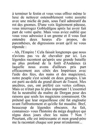 à terminer le festin et vous vous offrez même le
luxe de nettoyer ostensiblement votre assiette
avec une miche de pain, sous l'œil admiratif du
roi des gnomes. D'une voix légèrement pâteuse,
vous interrogez Gobledilgou après lui avoir fait
part de votre quête. Mais vous aviez oublié que
vous vous adressiez à un gnome et il vous faut
entendre deux heures d'à- propos, de
parenthèses, de digressions avant qu'il ne vous
réponde :
- Ah, l'Empire ! Cela faisait longtemps que nous
n'avions pas vu de chevalier par ici. Les
légendes racontent qu'après une grande bataille
au plus profond de la forêt d'Andaines (à
laquelle nous avons d'ailleurs pris part
efficacement aux côtés des Impériaux avec
l'aide des fées, des nains et des magiciens),
notre peuple s'est scindé en deux groupes. L'un
est parti au-delà du grand désert de l'ouest. Mes
ancêtres, eux, ont préféré ces vertes collines.
Mais ce n'était pas le plus important ! L'essentiel
fut la neutralité du maître de Dorgan pour des
raisons que seuls les magiciens connaissent. On
prétend que leur orgueilleuse cité fut engloutie
avant l'affrontement et qu'elle fut maudite. Bref,
beaucoup de légendes obscures. Au fait,
connaissez- vous l'histoire du méga dogdoye qui
régna deux jours chez les nains ? Non ?
Pourtant, elle est intéressante et mon grand-père
me la racontait chaque soir pour m'endormir...
 