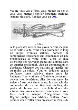 Malgré tous vos efforts, vous piquez du nez et
vous vous mettez à ronfler fortement quelques
instants plus tard. Rendez-vous au 201.
- 104 -
A la place des ruelles aux pavés parfois inégaux
de la Ville Haute, vous vous promenez le long
de larges avenues dallées, bordées de
somptueuses résidences aux colonnades un peu
prétentieuses à votre goût. C'est le luxe
ostensible des nouveaux riches qui domine dans
ce quartier résidentiel, vide de commerçants et
d'artisans. Chacune des maisons est gardée par
au moins un soldat. Vous en déduisez qu'une
confiance toute relative règne entre les
habitants. Il est vrai que si l'intérieur de ces rési-
dences vaut l'extérieur, elles doivent tenter les
voleurs ! Au bout d'une heure, le spectacle des
colonnades de marbre finement ciselées, des
portes de bronze aux bas-reliefs dorés, des
vitraux aux vives couleurs, commence à vous
lasser tant le manque d'imagination reste
flagrant malgré ces artifices coûteux. Vous
décidez donc d'aller vous présenter au Palais du
 