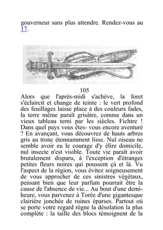 gouverneur sans plus attendre. Rendez-vous au
17.
105
Alors que l'après-midi s'achève, la foret
s'éclaircit et change de teinte : le vert profond
des feuillages laisse place à des couleurs fades,
la terre même paraît grisâtre, comme dans un
vieux tableau terni par les siècles. Fichtre !
Dans quel pays vous êtes- vous encore aventuré
? En avançant, vous découvrez de hauts arbres
gris au tronc étonnamment lisse. Nul oiseau ne
semble avoir eu le courage d'y élire domicile,
nul insecte n'est visible. Toute vie paraît avoir
brutalement disparu, à l'exception d'étranges
petites fleurs noires qui poussent çà et là. Vu
l'aspect de la région, vous évitez soigneusement
de vous approcher de ces sinistres végétaux,
pensant bien que leur parfum pourrait être la
cause de l'absence de vie... Au bout d'une demi-
heure, vous parvenez à Torée d'une gigantesque
clairière jonchée de ruines éparses. Partout où
se porte votre regard règne la désolation la plus
complète : la taille des blocs témoignent de la
 
