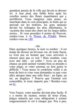 grandeur passée de la ville qui devait se dresser
ici. A leur pied, une faible brise agite les
corolles noires des fleurs inquiétantes qui y
prolifèrent. Vous imaginez sans peine, en
marchant dans la voie principale, la foule qui se
pressait sur les trottoirs, les gens amassés
devant les échoppes les plus alléchantes, le
vacarme des roues des chars sur les larges dalles
noires... Si vous possédez 6 points de Pouvoir,
rendez-vous à la Prison de l'Oubli. Sinon,
rendez-vous au 149.
- 106 -
Dans quelques heures, la nuit va tomber : il est
temps de dresser un bivouac car, de toute façon,
ce n'est pas en boitant que vous arriverez à
chasser quoi que ce soit ! Mais soudain, vous
avez une idée : un collet ! Avec un peu de
chance un petit animal viendra bien se prendre à
votre piège, et votre estomac ne fera guère le
difficile ! Vous posez la cordelette reliée à un
bout de bois et vous vous demandez ce que vous
allez attraper dans une telle foret : un lapin, un
rat, un dogdoye ? Pourvu que l'animal soit
comestible, le reste importe peu ! Rendez-vous
au 61.
- 107 -
Vers l'ouest, votre marche devient plus facile. Il
y a moins de racines, moins de trous d'eau,
pièges naturels qui vous obligeaient à scruter
soigneusement le sol à chaque pas. Peu à peu,
 