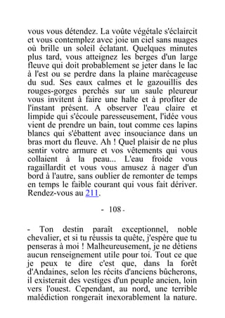 vous vous détendez. La voûte végétale s'éclaircit
et vous contemplez avec joie un ciel sans nuages
où brille un soleil éclatant. Quelques minutes
plus tard, vous atteignez les berges d'un large
fleuve qui doit probablement se jeter dans le lac
à l'est ou se perdre dans la plaine marécageuse
du sud. Ses eaux calmes et le gazouillis des
rouges-gorges perchés sur un saule pleureur
vous invitent à faire une halte et à profiter de
l'instant présent. A observer l'eau claire et
limpide qui s'écoule paresseusement, l'idée vous
vient de prendre un bain, tout comme ces lapins
blancs qui s'ébattent avec insouciance dans un
bras mort du fleuve. Ah ! Quel plaisir de ne plus
sentir votre armure et vos vêtements qui vous
collaient à la peau... L'eau froide vous
ragaillardit et vous vous amusez à nager d'un
bord à l'autre, sans oublier de remonter de temps
en temps le faible courant qui vous fait dériver.
Rendez-vous au 211.
- 108 -
- Ton destin paraît exceptionnel, noble
chevalier, et si tu réussis ta quête, j'espère que tu
penseras à moi ! Malheureusement, je ne détiens
aucun renseignement utile pour toi. Tout ce que
je peux te dire c'est que, dans la forêt
d'Andaines, selon les récits d'anciens bûcherons,
il existerait des vestiges d'un peuple ancien, loin
vers l'ouest. Cependant, au nord, une terrible
malédiction rongerait inexorablement la nature.
 
