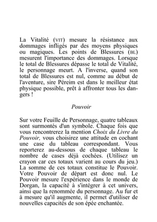 La Vitalité (VIT) mesure la résistance aux
dommages infligés par des moyens physiques
ou magiques. Les points de Blessures (BL)
mesurent l'importance des dommages. Lorsque
le total de Blessures dépasse le total de Vitalité,
le personnage meurt. A l'inverse, quand son
total de Blessures est nul, comme au début de
l'aventure, sire Péreim est dans le meilleur état
physique possible, prêt à affronter tous les dan-
gers !
Pouvoir
Sur votre Feuille de Personnage, quatre tableaux
sont surmontés d'un symbole. Chaque fois que
vous rencontrerez la mention Choix du Livre du
Pouvoir, vous choisirez une attitude en cochant
une case du tableau correspondant. Vous
reporterez au-dessous de chaque tableau le
nombre de cases déjà cochées. (Utilisez un
crayon car ces totaux varient au cours du jeu.)
La somme de ces totaux constitue le Pouvoir.
Votre Pouvoir de départ est donc nul. Le
Pouvoir mesure l'expérience dans le monde de
Dorgan, la capacité à s'intégrer à cet univers,
ainsi que la renommée du personnage. Au fur et
à mesure qu'il augmente, il permet d'utiliser de
nouvelles capacités de son épée enchantée.
 