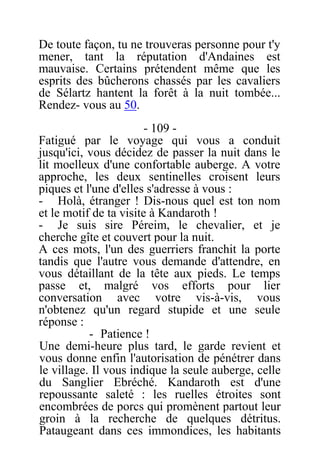 De toute façon, tu ne trouveras personne pour t'y
mener, tant la réputation d'Andaines est
mauvaise. Certains prétendent même que les
esprits des bûcherons chassés par les cavaliers
de Sélartz hantent la forêt à la nuit tombée...
Rendez- vous au 50.
- 109 -
Fatigué par le voyage qui vous a conduit
jusqu'ici, vous décidez de passer la nuit dans le
lit moelleux d'une confortable auberge. A votre
approche, les deux sentinelles croisent leurs
piques et l'une d'elles s'adresse à vous :
- Holà, étranger ! Dis-nous quel est ton nom
et le motif de ta visite à Kandaroth !
- Je suis sire Péreim, le chevalier, et je
cherche gîte et couvert pour la nuit.
A ces mots, l'un des guerriers franchit la porte
tandis que l'autre vous demande d'attendre, en
vous détaillant de la tête aux pieds. Le temps
passe et, malgré vos efforts pour lier
conversation avec votre vis-à-vis, vous
n'obtenez qu'un regard stupide et une seule
réponse :
- Patience !
Une demi-heure plus tard, le garde revient et
vous donne enfin l'autorisation de pénétrer dans
le village. Il vous indique la seule auberge, celle
du Sanglier Ebréché. Kandaroth est d'une
repoussante saleté : les ruelles étroites sont
encombrées de porcs qui promènent partout leur
groin à la recherche de quelques détritus.
Pataugeant dans ces immondices, les habitants
 
