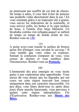ne paraissent pas souffrir de cet état de choses.
De temps à autre, il vous faut éviter de justesse
une poubelle vidée directement dans la rue ! En
vous orientant grâce à un imposant silo à grains,
vous suivez les indications de la sentinelle, et
vous arrivez enfin, les bottes et la cape tachées
de boue, à l'entrée d'un large bâtiment. Un
brouhaha continu s'en échappe,auquel se mêlent
de temps en temps de lourds éclats de rire.
Rendez-vous au 148.
110
A peine avez-vous touché la surface de bronze
qu'un flot d'images vous envahit le cerveau ! Il
vous semble que votre crâne va exploser.
Sentant la confusion s'emparer de vous, vous
cessez de résister et vous sombrez dans
l'inconscience. Rendez-vous au Pentacle.
111
L'immensité des pics enneigés ne vous incite
guère à une exploration plus approfondie. Vous
auriez dû vous douter que les légendes qui ont
cours sur cette région trouvent leur source
uniquement dans son caractère inaccessible. Un
peu déçu, vous faites demi-tour et, après deux
jours d'une marche harassante, vous parvenez à
quitter cette région inhospitalière. Fin
d'Exploration. Rendez-vous aux Monts des
Bêtes.
 
