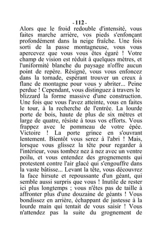 - 112 -
Alors que le froid redouble d'intensité, vous
faites marche arrière, vos pieds s'enfonçant
profondément dans la neige fraîche. Une fois
sorti de la passe montagneuse, vous vous
apercevez que vous vous êtes égaré ! Votre
champ de vision est réduit à quelques mètres, et
l'uniformité blanche du paysage n'offre aucun
point de repère. Résigné, vous vous enfoncez
dans la tornade, espérant trouver un creux à
flanc de montagne pour vous y abriter... Peine
perdue ! Cependant, vous distinguez à travers le
blizzard la forme massive d'une construction.
Une fois que vous l'avez atteinte, vous en faites
le tour, à la recherche de l'entrée. La lourde
porte de bois, haute de plus de six mètres et
large de quatre, résiste à tous vos efforts. Vous
frappez avec le pommeau de votre épée.
Victoire ! La porte grince en s'ouvrant
lentement. Bientôt vous serez à l'abri ! Mais,
lorsque vous glissez la tête pour regarder à
l'intérieur, vous tombez nez à nez avec un ventre
poilu, et vous entendez des grognements qui
protestent contre l'air glacé qui s'engouffre dans
la vaste bâtisse... Levant la tête, vous découvrez
la face hirsute et repoussante d'un géant, qui
semble aussi surpris que vous ! Inutile de rester
ici plus longtemps ; vous n'êtes pas de taille à
affronter plus d'une douzaine de géants ! Vous
bondissez en arrière, échappant de justesse à la
lourde main qui tentait de vous saisir ! Vous
n'attendez pas la suite du grognement de
 