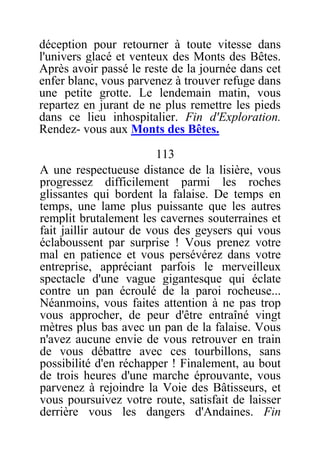 déception pour retourner à toute vitesse dans
l'univers glacé et venteux des Monts des Bêtes.
Après avoir passé le reste de la journée dans cet
enfer blanc, vous parvenez à trouver refuge dans
une petite grotte. Le lendemain matin, vous
repartez en jurant de ne plus remettre les pieds
dans ce lieu inhospitalier. Fin d'Exploration.
Rendez- vous aux Monts des Bêtes.
113
A une respectueuse distance de la lisière, vous
progressez difficilement parmi les roches
glissantes qui bordent la falaise. De temps en
temps, une lame plus puissante que les autres
remplit brutalement les cavernes souterraines et
fait jaillir autour de vous des geysers qui vous
éclaboussent par surprise ! Vous prenez votre
mal en patience et vous persévérez dans votre
entreprise, appréciant parfois le merveilleux
spectacle d'une vague gigantesque qui éclate
contre un pan écroulé de la paroi rocheuse...
Néanmoins, vous faites attention à ne pas trop
vous approcher, de peur d'être entraîné vingt
mètres plus bas avec un pan de la falaise. Vous
n'avez aucune envie de vous retrouver en train
de vous débattre avec ces tourbillons, sans
possibilité d'en réchapper ! Finalement, au bout
de trois heures d'une marche éprouvante, vous
parvenez à rejoindre la Voie des Bâtisseurs, et
vous poursuivez votre route, satisfait de laisser
derrière vous les dangers d'Andaines. Fin
 