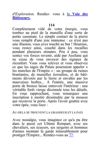d'Exploration. Rendez- vous à la Voie des
Bâtisseurs.
114
Complètement vidé de votre énergie, vous
tombez au pied de la muraille d'une sorte de
petite casemate. Le simple contact de la pierre
vous remplit d'une joie immense : ce n'est pas
une illusion, vous avez touché au but ! Heureux,
vous restez ainsi, couché dans les rocailles
pendant plusieurs minutes. Peu à peu, vous
sentez vos forces revenir, aidé par Assilane qui
ne cesse de vous envoyer des signaux de
réconfort. Vous vous relevez et vous observez
ce que les sages du Palais pourraient appeler «
les marches de l'Empire » : un groupe de ruines
branlantes, de murailles écroulées, et de bâti-
ments dévorés par le lierre et envahis par les
mauvaises herbes... A l'entrée, une massive
porte de bronze laisse entrevoir l'intérieur : une
véritable forêt vierge dissimule tous les détails.
En vous rapprochant, vous remarquez une
inscription à moitié dissimulée par la mousse
qui recouvre la porte. Après l'avoir grattée avec
votre épée, vous lisez :
AU-DELA SE TROUVENT LA GRANDEUR ET LA PAIX
Avec nostalgie, vous imaginez ce qu'a pu être
dans le passé cet Ultime Rempart, avec ses
chevaliers, ses écuyers, ses sergents et hommes
d'armes montant la garde inlassablement pour
protéger l'Empire... Rendez-vous au 77.
 