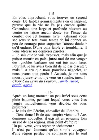115
En vous approchant, vous trouvez un second
corps. De faibles gémissements s'en échappent,
preuve que la vie ne l'a pas encore quitté.
Cependant, une large et profonde blessure au
ventre ne laisse aucun doute sur l'issue du
combat que cet homme livre... Glissant votre
sac sous sa tête, vous tentez de lui donner un
peu de courage pour supporter l'atroce douleur
qu'il endure. D'une voix faible et tremblante, il
vous adresse ses dernières paroles :
- Je sais que je vais trépasser, mais afin que je
puisse mourir en paix, jurez-moi de me venger
des ignobles barbares qui ont tué mon frère.
Pourtant, je lui avais bien dit de ne pas discuter,
mais il a cru que nous pouvions négocier, et
nous avons tout perdu ! Aaaaah, je me sens
mourir, jurez-le-moi, je vous en supplie, jurez !
Choix 6 du Livre du Pouvoir. . ami6, ruse6,
prud6, agre6
- 116 -
Après un long moment un peu irréel sous cette
pluie battante, pendant lequel vous vous êtes
jaugés mutuellement, vous décidez de vous
présenter :
- Je suis sire Péreim, chevalier de l'Empire.
- Tiens donc ! Et de quel empire viens-tu ? Aux
dernières nouvelles, il existait un royaume loin
au sud de nos régions, mais point d'empire !
Un peu vexé, vous reprenez sèchement :
Il n'est pas étonnant qu'un simple voyageur
d'une région perdue ne connaisse pas le seul
 