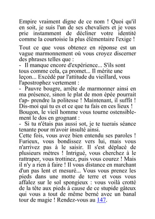 Empire vraiment digne de ce nom ! Quoi qu'il
en soit, je suis l'un de ses chevaliers et je vous
prie instamment de décliner votre identité
comme la courtoisie la plus élémentaire l'exige !
Tout ce que vous obtenez en réponse est un
vague marmonnement où vous croyez discerner
des phrases telles que :
- Il manque encore d'expérience... S'ils sont
tous comme cela, ça promet... Il mérite une
leçon... Excédé par l'attitude du vieillard, vous
l'apostrophez vertement :
- Pauvre bougre, arrête de marmonner ainsi en
ma présence, sinon le plat de mon épée pourrait
t'ap- prendre la politesse ! Maintenant, il suffit !
Dis-moi qui tu es et ce que tu fais en ces lieux !
Bougon, le vieil homme vous tourne ostensible-
ment le dos en grognant :
- Si tu n'étais pas aussi sot, je te tuerais séance
tenante pour m'avoir insulté ainsi.
Cette fois, vous avez bien entendu ses paroles !
Furieux, vous bondissez vers lui, mais vous
n'arrivez pas à le saisir. Il s'est déplacé de
plusieurs mètres ! Intrigué, vous cherchez à le
rattraper, vous trottinez, puis vous courez ! Mais
il n'y a rien à faire ! Il vous distance en marchant
d'un pas lent et mesuré... Vous vous prenez les
pieds dans une motte de terre et vous vous
affalez sur le sol spongieux : vous voilà crotté
de la tête aux pieds à cause de ce stupide gâteux
qui vous a tout de même berné avec un banal
tour de magie ! Rendez-vous au 147.
 