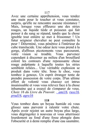 117
Avec une certaine appréhension, vous tendez
une main pour le toucher et vous constatez,
surpris, qu'elle ne rencontre aucune résistance !
Mais, lorsque vous effleurez une des stries
rouges, un liquide tiède et poisseux qui fait
penser à du sang se répand, tandis que la chose
ignoble tout entière se met à frissonner ! Un
futur seigneur chevalier ne peut connaître la
peur ! Déterminé, vous pénétrez à l'intérieur du
cube translucide. Une odeur âcre vous prend à la
gorge, d'affreux picotements vous parcourent,
votre vision se trouble. Vous parvenez
cependant à discerner au milieu d'un brouillard
coloré les contours d'une repoussante chose
rouge palpitante à laquelle toutes les stries
semblent reliées... Une véritable explosion se
produit dans votre tête. Sous le choc, vous
tombez à genoux. Un esprit étranger tente de
prendre possession de votre corps. D'un ultime
effort de volonté vous chassez cet intrus
insaisissable et vous vous relevez face à la chose
inhumaine qui a essayé de s'emparer de vous.
Choix 16 du Livre du Pouvoir. . ami16, ruse16,
prud16, agre16
118
Vous tombez dans un boyau humide où vous
glissez sans parvenir à ralentir votre chute.
Après avoir rejoint un autre boyau plus large,
vous dégringolez à nouveau et vous atterrissez
lourdement au fond d'une fosse plongée dans
l'obscurité et à demi remplie d'une eau saumâtre.
 