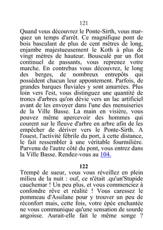 121
Quand vous découvrez le Ponte-Sirth, vous mar-
quez un temps d'arrêt. Ce magnifique pont de
bois basculant de plus de cent mètres de long,
enjambe majestueusement le Koth à plus de
vingt mètres de hauteur. Bousculé par un flot
continuel de passants, vous reprenez votre
marche. En contrebas vous découvrez, le long
des berges, de nombreux entrepôts qui
possèdent chacun leur appontement. Parfois, de
grandes barques fluviales y sont amarrées. Plus
loin vers l'est, vous distinguez une quantité de
troncs d'arbres qu'on dévie vers un lac artificiel
avant de les envoyer dans l'une des menuiseries
de la Ville Basse. La main en visière, vous
pouvez même apercevoir des hommes qui
courent sur le fleuve d'arbre en arbre afin de les
empêcher de dériver vers le Ponte-Sirth. A
l'ouest, l'activité fébrile du port, à cette distance,
le fait ressembler à une véritable fourmilière.
Parvenu de l'autre côté du pont, vous entrez dans
la Ville Basse. Rendez-vous au 104.
122
Trempé de sueur, vous vous réveillez en plein
milieu de la nuit : ouf, ce n'était .qu'un'Stupide
cauchemar ! Un peu plus, et vous commenciez à
confondre rêve et réalité ! Vous caressez le
pommeau d'Assilane pour y trouver un peu de
réconfort mais, cette fois, votre épée enchantée
ne vous communique qu'une sensation de sourde
angoisse. Aurait-elle fait le même songe ?
 