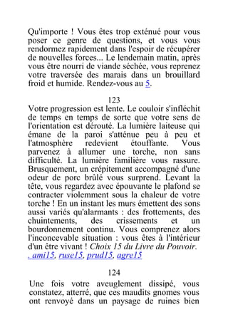 Qu'importe ! Vous êtes trop exténué pour vous
poser ce genre de questions, et vous vous
rendormez rapidement dans l'espoir de récupérer
de nouvelles forces... Le lendemain matin, après
vous être nourri de viande séchée, vous reprenez
votre traversée des marais dans un brouillard
froid et humide. Rendez-vous au 5.
123
Votre progression est lente. Le couloir s'infléchit
de temps en temps de sorte que votre sens de
l'orientation est dérouté. La lumière laiteuse qui
émane de la paroi s'atténue peu à peu et
l'atmosphère redevient étouffante. Vous
parvenez à allumer une torche, non sans
difficulté. La lumière familière vous rassure.
Brusquement, un crépitement accompagné d'une
odeur de porc brûlé vous surprend. Levant la
tête, vous regardez avec épouvante le plafond se
contracter violemment sous la chaleur de votre
torche ! En un instant les murs émettent des sons
aussi variés qu'alarmants : des frottements, des
chuintements, des crissements et un
bourdonnement continu. Vous comprenez alors
l'inconcevable situation : vous êtes à l'intérieur
d'un être vivant ! Choix 15 du Livre du Pouvoir.
. ami15, ruse15, prud15, agre15
124
Une fois votre aveuglement dissipé, vous
constatez, atterré, que ces maudits gnomes vous
ont renvoyé dans un paysage de ruines bien
 