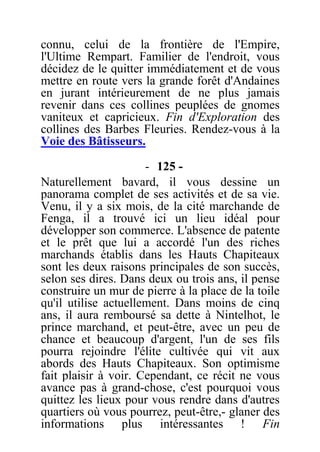 connu, celui de la frontière de l'Empire,
l'Ultime Rempart. Familier de l'endroit, vous
décidez de le quitter immédiatement et de vous
mettre en route vers la grande forêt d'Andaines
en jurant intérieurement de ne plus jamais
revenir dans ces collines peuplées de gnomes
vaniteux et capricieux. Fin d'Exploration des
collines des Barbes Fleuries. Rendez-vous à la
Voie des Bâtisseurs.
- 125 -
Naturellement bavard, il vous dessine un
panorama complet de ses activités et de sa vie.
Venu, il y a six mois, de la cité marchande de
Fenga, il a trouvé ici un lieu idéal pour
développer son commerce. L'absence de patente
et le prêt que lui a accordé l'un des riches
marchands établis dans les Hauts Chapiteaux
sont les deux raisons principales de son succès,
selon ses dires. Dans deux ou trois ans, il pense
construire un mur de pierre à la place de la toile
qu'il utilise actuellement. Dans moins de cinq
ans, il aura remboursé sa dette à Nintelhot, le
prince marchand, et peut-être, avec un peu de
chance et beaucoup d'argent, l'un de ses fils
pourra rejoindre l'élite cultivée qui vit aux
abords des Hauts Chapiteaux. Son optimisme
fait plaisir à voir. Cependant, ce récit ne vous
avance pas à grand-chose, c'est pourquoi vous
quittez les lieux pour vous rendre dans d'autres
quartiers où vous pourrez, peut-être,- glaner des
informations plus intéressantes ! Fin
 