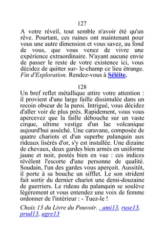 127
A votre réveil, tout semble n'avoir été qu'un
rêve. Pourtant, ces ruines ont maintenant pour
vous une autre dimension et vous savez, au fond
de vous, que vous venez de vivre une
expérience extraordinaire. N'ayant aucune envie
de passer le reste de votre existence ici, vous
décidez de quitter sur- le-champ ce lieu étrange.
Fin d'Exploration. Rendez-vous à Séléite.
128
Un bref reflet métallique attire votre attention :
il provient d'une large faille dissimulée dans un
recoin obscur de la paroi. Intrigué, vous décidez
d'aller voir de plus près. Rapidement, vous vous
apercevez que la faille débouche sur un vaste
cirque, ultime vestige d'un lac volcanique
aujourd'hui asséché. Une caravane, composée de
quatre chariots et d'un superbe palanquin aux
rideaux lisérés d'or, s'y est installée. Une dizaine
de chevaux, deux gardes bien armés en uniforme
jaune et noir, postés bien en vue : ces indices
révèlent l'escorte d'une personne de qualité.
Soudain, l'un des gardes vous aperçoit. Aussitôt,
il porte à sa bouche un sifflet. Le son strident
fait sortir du dernier chariot une demi-douzaine
de guerriers. Le rideau du palanquin se soulève
légèrement et vous entendez une voix de femme
ordonner de l'intérieur : - Tuez-le !
Choix 13 du Livre du Pouvoir. . ami13, ruse13,
prud13, agre13
 