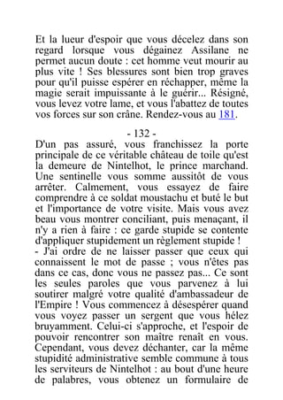 Et la lueur d'espoir que vous décelez dans son
regard lorsque vous dégainez Assilane ne
permet aucun doute : cet homme veut mourir au
plus vite ! Ses blessures sont bien trop graves
pour qu'il puisse espérer en réchapper, même la
magie serait impuissante à le guérir... Résigné,
vous levez votre lame, et vous l'abattez de toutes
vos forces sur son crâne. Rendez-vous au 181.
- 132 -
D'un pas assuré, vous franchissez la porte
principale de ce véritable château de toile qu'est
la demeure de Nintelhot, le prince marchand.
Une sentinelle vous somme aussitôt de vous
arrêter. Calmement, vous essayez de faire
comprendre à ce soldat moustachu et buté le but
et l'importance de votre visite. Mais vous avez
beau vous montrer conciliant, puis menaçant, il
n'y a rien à faire : ce garde stupide se contente
d'appliquer stupidement un règlement stupide !
- J'ai ordre de ne laisser passer que ceux qui
connaissent le mot de passe ; vous n'êtes pas
dans ce cas, donc vous ne passez pas... Ce sont
les seules paroles que vous parvenez à lui
soutirer malgré votre qualité d'ambassadeur de
l'Empire ! Vous commencez à désespérer quand
vous voyez passer un sergent que vous hélez
bruyamment. Celui-ci s'approche, et l'espoir de
pouvoir rencontrer son maître renaît en vous.
Cependant, vous devez déchanter, car la même
stupidité administrative semble commune à tous
les serviteurs de Nintelhot : au bout d'une heure
de palabres, vous obtenez un formulaire de
 
