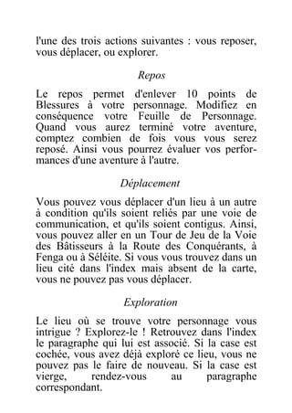 l'une des trois actions suivantes : vous reposer,
vous déplacer, ou explorer.
Repos
Le repos permet d'enlever 10 points de
Blessures à votre personnage. Modifiez en
conséquence votre Feuille de Personnage.
Quand vous aurez terminé votre aventure,
comptez combien de fois vous vous serez
reposé. Ainsi vous pourrez évaluer vos perfor-
mances d'une aventure à l'autre.
Déplacement
Vous pouvez vous déplacer d'un lieu à un autre
à condition qu'ils soient reliés par une voie de
communication, et qu'ils soient contigus. Ainsi,
vous pouvez aller en un Tour de Jeu de la Voie
des Bâtisseurs à la Route des Conquérants, à
Fenga ou à Séléite. Si vous vous trouvez dans un
lieu cité dans l'index mais absent de la carte,
vous ne pouvez pas vous déplacer.
Exploration
Le lieu où se trouve votre personnage vous
intrigue ? Explorez-le ! Retrouvez dans l'index
le paragraphe qui lui est associé. Si la case est
cochée, vous avez déjà exploré ce lieu, vous ne
pouvez pas le faire de nouveau. Si la case est
vierge, rendez-vous au paragraphe
correspondant.
 