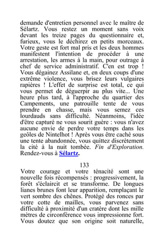 demande d'entretien personnel avec le maître de
Sélartz. Vous restez un moment sans voix
devant les treize pages du questionnaire et,
furieux, vous le déchirez en petits morceaux.
Votre geste est fort mal pris et les deux hommes
manifestent l'intention de procéder à une
arrestation, les armes à la main, pour outrage à
chef de service administratif. C'en est trop !
Vous dégainez Assilane et, en deux coups d'une
extrême violence, vous brisez leurs vulgaires
rapières ! L'effet de surprise est total, ce qui
vous permet de déguerpir au plus vite... Une
heure plus tard, à l'approche du quartier des
Campements, une patrouille tente de vous
prendre en chasse, mais vous semez ces
lourdauds sans difficulté. Néanmoins, l'idée
d'être capturé ne vous sourit guère : vous n'avez
aucune envie de perdre votre temps dans les
geôles de Nintelhot ! Après vous être caché sous
une tente abandonnée, vous quittez discrètement
la cité à la nuit tombée. Fin d'Exploration.
Rendez-vous à Sélartz.
133
Votre courage et votre ténacité sont une
nouvelle fois récompensés : progressivement, la
forêt s'éclaircit et se transforme. De longues
lianes brunes font leur apparition, remplaçant le
vert sombre des chênes. Protégé des ronces par
votre cotte de mailles, vous parvenez sans
difficulté à proximité d'un cratère dont les mille
mètres de circonférence vous impressionne fort.
Vous doutez que son origine soit naturelle,
 