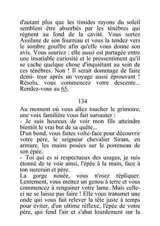 d'autant plus que les timides rayons du soleil
semblent être absorbés par les ténèbres qui
régnent au fond de la cavité. Vous sortez
Assilane de son fourreau et vous la tendez vers
le sombre gouffre afin qu'elle vous donne son
avis. Vous souriez : elle aussi est partagée entre
une insatiable curiosité et le pressentiment qu'il
se cache quelque chose d'inquiétant au sein de
ces ténèbres. Non ! Il serait dommage de faire
demi- tour après un voyage aussi éprouvant !
Résolu, vous commencez votre descente...
Rendez-vous au 65.
134
Au moment où vous allez toucher le grimoire,
une voix familière vous fait sursauter :
- Je suis heureux de voir mon fils atteindre
bientôt le vrai but de sa quête...
D'un bond, vous faites volte-face pour découvrir
votre père, le seigneur chevalier Siram, en
armure, les mains posées sur le pommeau de
son épée.
- Toi qui es si respectueux des usages, je suis
étonné de te voir ainsi, l'épée à la main, face à
ton suzerain et père.
La gorge nouée, vous n'osez répliquer.
Lentement, vous mettez un genou à terre et vous
commencez à rengainer votre lame. Mais celle-
ci ne se laisse pas faire ! Elle vous transmet une
onde qui vous fait relever la tête juste à temps
pour éviter, d'un ultime réflexe, l'épée de votre
père, qui fend l'air et s'abat lourdement sur la
 