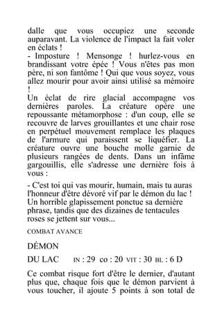 dalle que vous occupiez une seconde
auparavant. La violence de l'impact la fait voler
en éclats !
- Imposture ! Mensonge ! hurlez-vous en
brandissant votre épée ! Vous n'êtes pas mon
père, ni son fantôme ! Qui que vous soyez, vous
allez mourir pour avoir ainsi utilisé sa mémoire
!
Un éclat de rire glacial accompagne vos
dernières paroles. La créature opère une
repoussante métamorphose : d'un coup, elle se
recouvre de larves grouillantes et une chair rose
en perpétuel mouvement remplace les plaques
de l'armure qui paraissent se liquéfier. La
créature ouvre une bouche molle garnie de
plusieurs rangées de dents. Dans un infâme
gargouillis, elle s'adresse une dernière fois à
vous :
- C'est toi qui vas mourir, humain, mais tu auras
l'honneur d'être dévoré vif par le démon du lac !
Un horrible glapissement ponctue sa dernière
phrase, tandis que des dizaines de tentacules
roses se jettent sur vous...
COMBAT AVANCE
DÉMON
DU LAC IN : 29 co : 20 VIT : 30 BL : 6 D
Ce combat risque fort d'être le dernier, d'autant
plus que, chaque fois que le démon parvient à
vous toucher, il ajoute 5 points à son total de
 