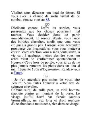 Vitalité, sans dépasser son total de départ. Si
vous avez la chance de sortir vivant de ce
combat, rendez-vous au 85.
135
Déclinant encore l'offre du sorcier, vous
pressentez que les choses pourraient mal
tourner. Vous décidez donc de partir
immédiatement. Le sorcier, dépité, vous lance
des bordées d'insultes, tandis que vous vous
éloignez à grands pas. Lorsque vous l'entendez
prononcer des incantations, vous vous mettez à
courir. Votre réaction vous a sans doute sauvé la
vie car, à quelques mètres derrière vous, un
arbre vient de s'enflammer spontanément !
Heureux d'être hors de portée, vous jurez de ne
plus jamais remettre les pieds dans un lieu si
mal fréquenté ! Fin d'Exploration. Rendez-vous
à Fenga.
136
- Je n'en attendais pas moins de vous, sire
Péreim. Vous faites honneur à votre titre de
seigneur chevalier.
Comme surgi de nulle part, un vieil homme
s'appuie contre un montant de la porte. Le
visage joufflu barré par d'épais sourcils
broussailleux, un nez long et droit souligné
d'une abondante moustache, rien dans ce visage
 
