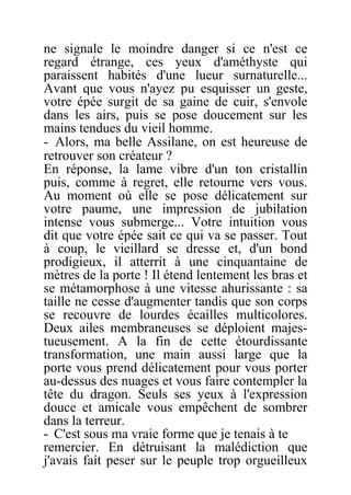ne signale le moindre danger si ce n'est ce
regard étrange, ces yeux d'améthyste qui
paraissent habités d'une lueur surnaturelle...
Avant que vous n'ayez pu esquisser un geste,
votre épée surgit de sa gaine de cuir, s'envole
dans les airs, puis se pose doucement sur les
mains tendues du vieil homme.
- Alors, ma belle Assilane, on est heureuse de
retrouver son créateur ?
En réponse, la lame vibre d'un ton cristallin
puis, comme à regret, elle retourne vers vous.
Au moment où elle se pose délicatement sur
votre paume, une impression de jubilation
intense vous submerge... Votre intuition vous
dit que votre épée sait ce qui va se passer. Tout
à coup, le vieillard se dresse et, d'un bond
prodigieux, il atterrit à une cinquantaine de
mètres de la porte ! Il étend lentement les bras et
se métamorphose à une vitesse ahurissante : sa
taille ne cesse d'augmenter tandis que son corps
se recouvre de lourdes écailles multicolores.
Deux ailes membraneuses se déploient majes-
tueusement. A la fin de cette étourdissante
transformation, une main aussi large que la
porte vous prend délicatement pour vous porter
au-dessus des nuages et vous faire contempler la
tête du dragon. Seuls ses yeux à l'expression
douce et amicale vous empêchent de sombrer
dans la terreur.
- C'est sous ma vraie forme que je tenais à te
remercier. En détruisant la malédiction que
j'avais fait peser sur le peuple trop orgueilleux
 