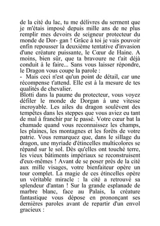 de la cité du lac, tu me délivres du serment que
je m'étais imposé depuis mille ans de ne plus
remplir mes devoirs de seigneur protecteur du
monde de Dor- gan ! Grâce à toi je vais pouvoir
enfin repousser la deuxième tentative d'invasion
d'une créature puissante, le Cœur de Haine. A
moins, bien sûr, que ta bravoure ne t'ait déjà
conduit à le faire... Sans vous laisser répondre,
le Dragon vous coupe la parole :
- Mais ceci n'est qu'un point de détail, car une
récompense t'attend. Elle est à la mesure de tes
qualités de chevalier.
Blotti dans la paume du protecteur, vous voyez
défiler le monde de Dorgan à une vitesse
incroyable. Les ailes du dragon soulèvent des
tempêtes dans les steppes que vous aviez eu tant
de mal à franchir par le passé. Votre cœur bat la
chamade quand vous reconnaissez les champs,
les plaines, les montagnes et les forêts de votre
patrie. Vous remarquez que, dans le sillage du
dragon, une myriade d'étincelles multicolores se
répand sur le sol. Dès qu'elles ont touché terre,
les vieux bâtiments impériaux se reconstruisent
d'eux-mêmes ! Avant de se poser près de la cité
aux mille visages, votre bienfaiteur opère un
tour complet. La magie de ces étincelles opère
un véritable miracle : la cité a retrouvé sa
splendeur d'antan ! Sur la grande esplanade de
marbre blanc, face au Palais, la créature
fantastique vous dépose en prononçant ses
dernières paroles avant de repartir d'un envol
gracieux :
 